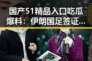 国产51精品入口吃瓜爆料：伊朗国足签证到手引发热议