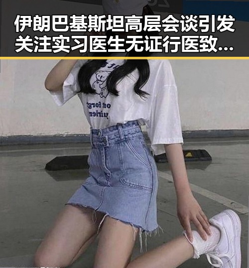 伊朗巴基斯坦高层会谈引发关注 实习医生无证行医致命事件再掀热议